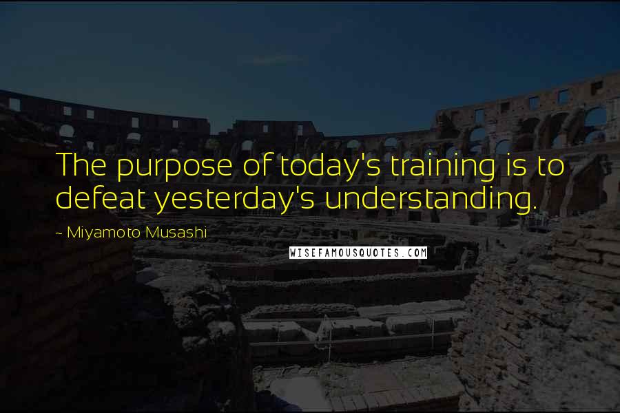 Miyamoto Musashi quotes: The purpose of today's training is to defeat yesterday's understanding.