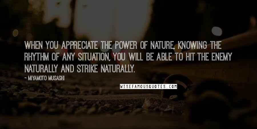 Miyamoto Musashi quotes: When you appreciate the power of nature, knowing the rhythm of any situation, you will be able to hit the enemy naturally and strike naturally.