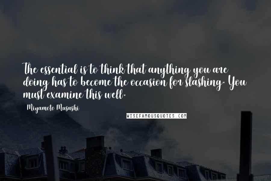 Miyamoto Musashi quotes: The essential is to think that anything you are doing has to become the occasion for slashing. You must examine this well.