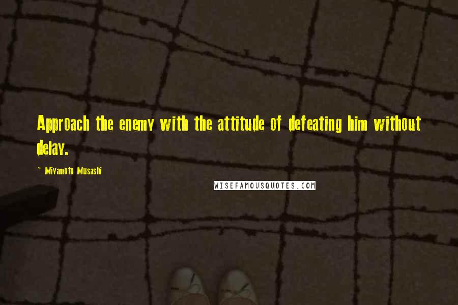 Miyamoto Musashi quotes: Approach the enemy with the attitude of defeating him without delay.