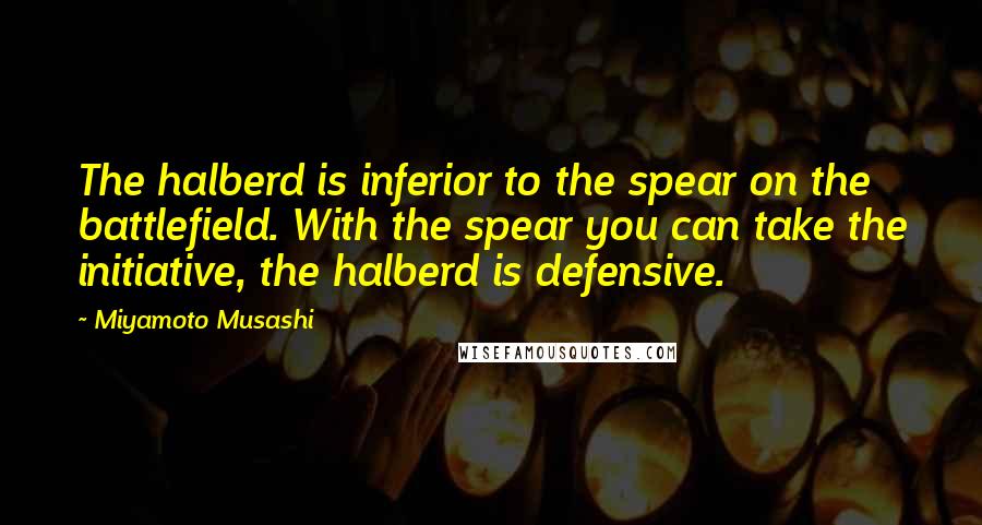 Miyamoto Musashi quotes: The halberd is inferior to the spear on the battlefield. With the spear you can take the initiative, the halberd is defensive.