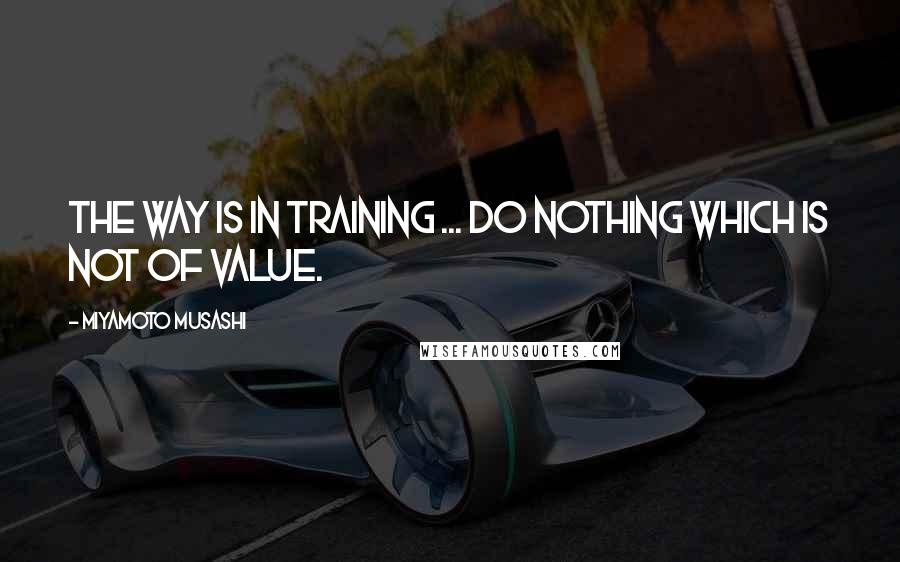 Miyamoto Musashi quotes: The Way is in training ... Do nothing which is not of value.