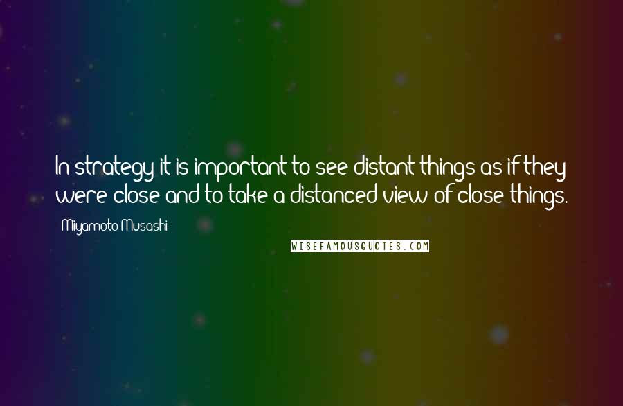 Miyamoto Musashi quotes: In strategy it is important to see distant things as if they were close and to take a distanced view of close things.