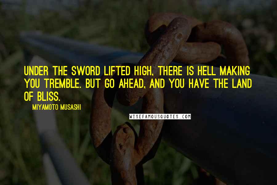 Miyamoto Musashi quotes: Under the sword lifted high, There is hell making you tremble. But go ahead, And you have the land of bliss.