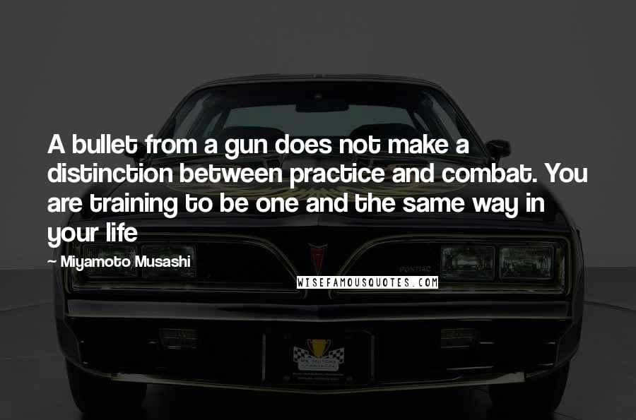 Miyamoto Musashi quotes: A bullet from a gun does not make a distinction between practice and combat. You are training to be one and the same way in your life