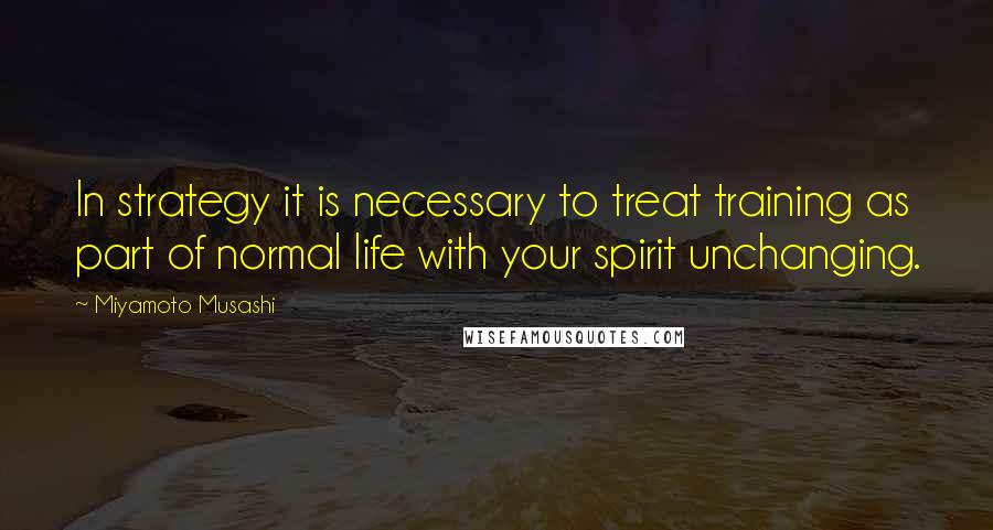 Miyamoto Musashi quotes: In strategy it is necessary to treat training as part of normal life with your spirit unchanging.
