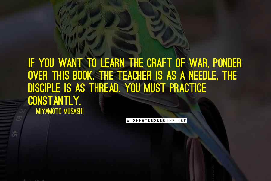 Miyamoto Musashi quotes: If you want to learn the craft of war, ponder over this book. The teacher is as a needle, the disciple is as thread. You must practice constantly.