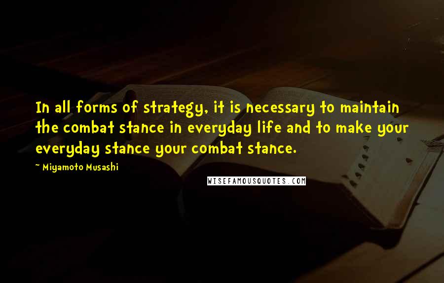 Miyamoto Musashi quotes: In all forms of strategy, it is necessary to maintain the combat stance in everyday life and to make your everyday stance your combat stance.