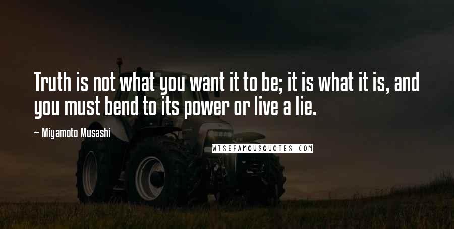 Miyamoto Musashi quotes: Truth is not what you want it to be; it is what it is, and you must bend to its power or live a lie.