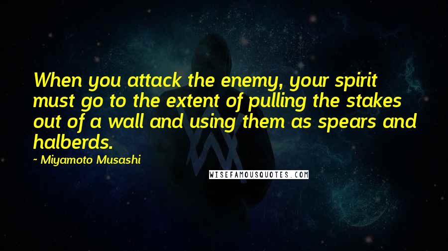 Miyamoto Musashi quotes: When you attack the enemy, your spirit must go to the extent of pulling the stakes out of a wall and using them as spears and halberds.