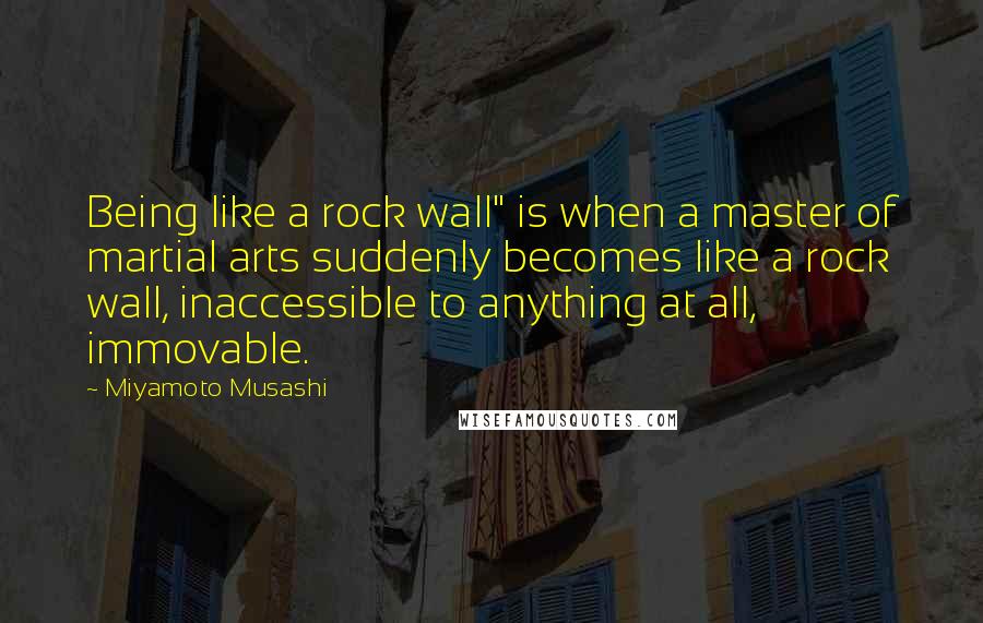 Miyamoto Musashi quotes: Being like a rock wall" is when a master of martial arts suddenly becomes like a rock wall, inaccessible to anything at all, immovable.