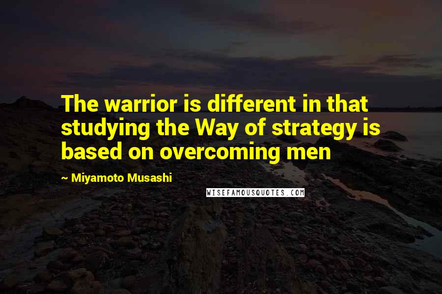 Miyamoto Musashi quotes: The warrior is different in that studying the Way of strategy is based on overcoming men
