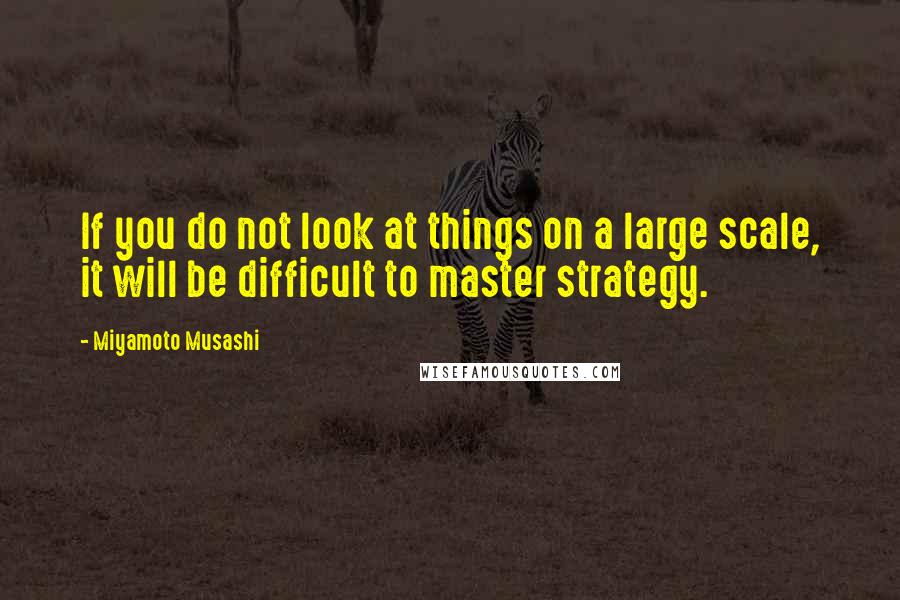 Miyamoto Musashi quotes: If you do not look at things on a large scale, it will be difficult to master strategy.