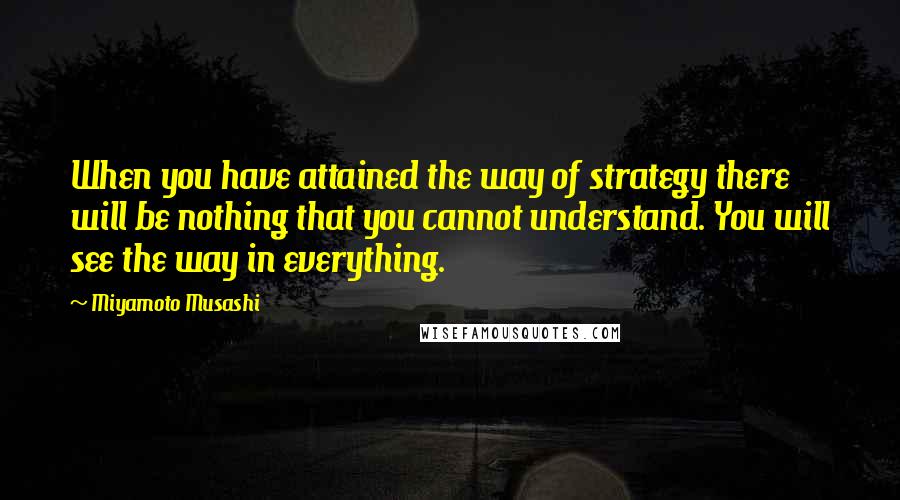 Miyamoto Musashi quotes: When you have attained the way of strategy there will be nothing that you cannot understand. You will see the way in everything.