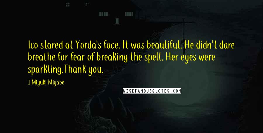 Miyuki Miyabe quotes: Ico stared at Yorda's face. It was beautiful. He didn't dare breathe for fear of breaking the spell. Her eyes were sparkling.Thank you. Miyuki Miyabe quotes: Ico stared at Yorda's face. It was beautiful. He didn't dare breathe for fear of breaking the spell. Her eyes were sparkling.Thank you.