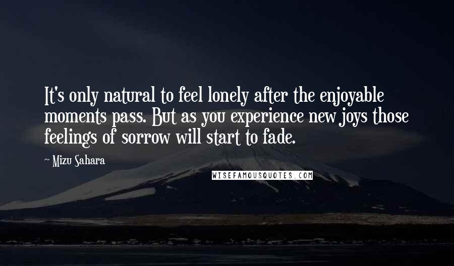 Mizu Sahara quotes: It's only natural to feel lonely after the enjoyable moments pass. But as you experience new joys those feelings of sorrow will start to fade.