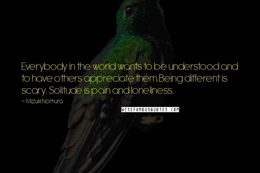 Mizuki Nomura quotes: Everybody in the world wants to be understood and to have others appreciate them.Being different is scary. Solitude is pain and loneliness.