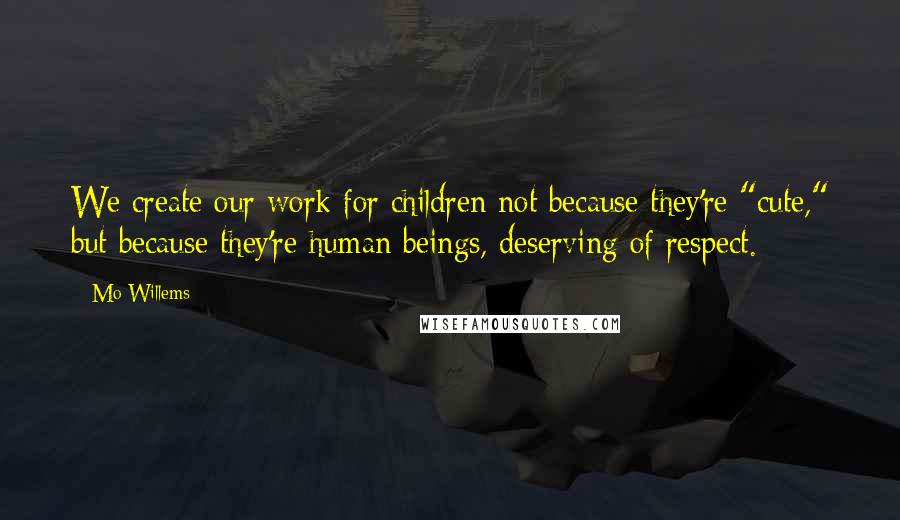 Mo Willems quotes: We create our work for children not because they're "cute," but because they're human beings, deserving of respect.