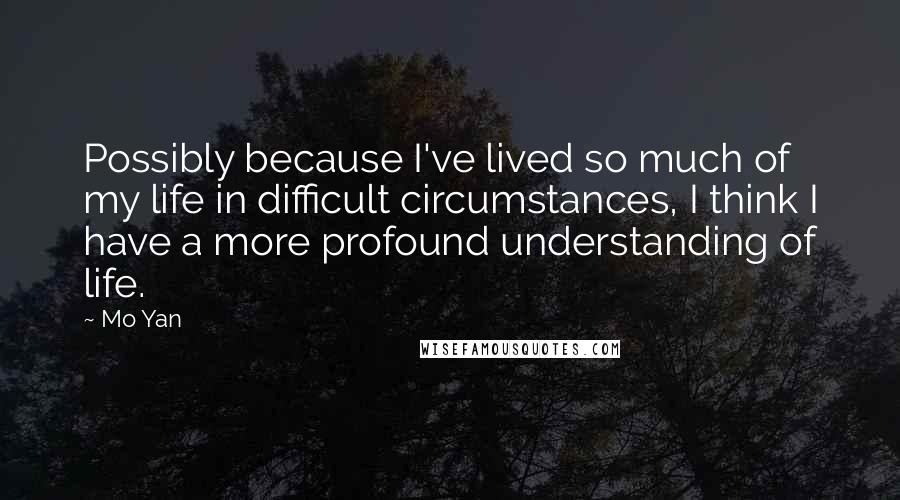 Mo Yan quotes: Possibly because I've lived so much of my life in difficult circumstances, I think I have a more profound understanding of life. Mo Yan quotes: Possibly because I've lived so much of my life in difficult circumstances, I think I have a more profound understanding of life.