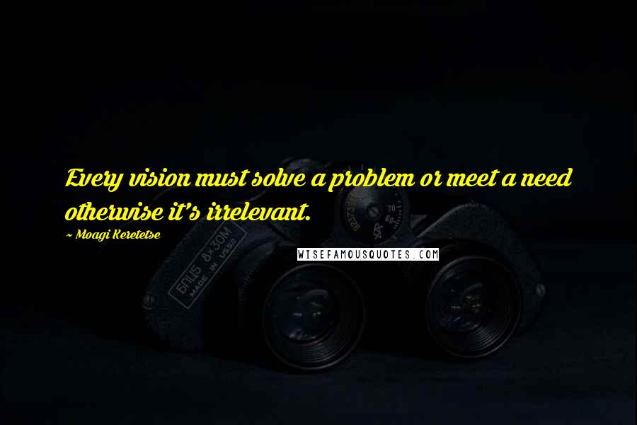 Moagi Keretetse quotes: Every vision must solve a problem or meet a need otherwise it's irrelevant.