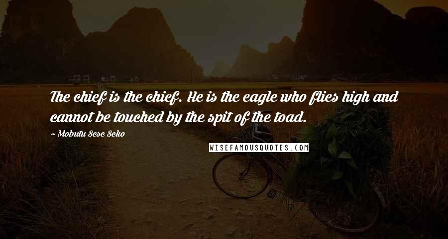 Mobutu Sese Seko quotes: The chief is the chief. He is the eagle who flies high and cannot be touched by the spit of the toad. Mobutu Sese Seko quotes: The chief is the chief. He is the eagle who flies high and cannot be touched by the spit of the toad.