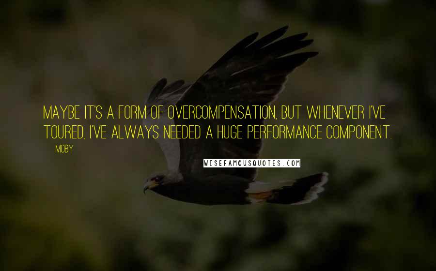 Moby quotes: Maybe it's a form of overcompensation, but whenever I've toured, I've always needed a huge performance component.