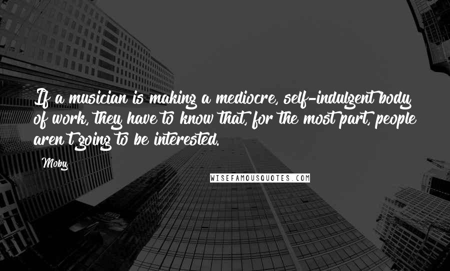 Moby quotes: If a musician is making a mediocre, self-indulgent body of work, they have to know that, for the most part, people aren't going to be interested.