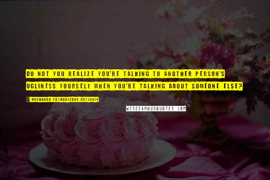Mochamad Fathurizqon Mutiudin quotes: Do not you realize you're talking to another person's ugliness yourself when you're talking about someone else? Mochamad Fathurizqon Mutiudin quotes: Do not you realize you're talking to another person's ugliness yourself when you're talking about someone else?
