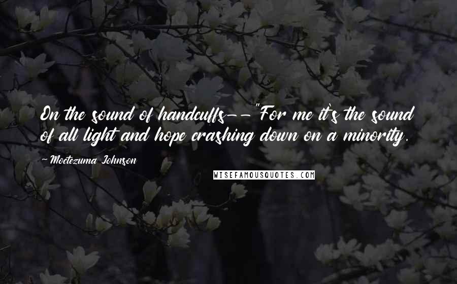 Moctezuma Johnson quotes: On the sound of handcuffs--"For me it's the sound of all light and hope crashing down on a minority. Moctezuma Johnson quotes: On the sound of handcuffs--"For me it's the sound of all light and hope crashing down on a minority.