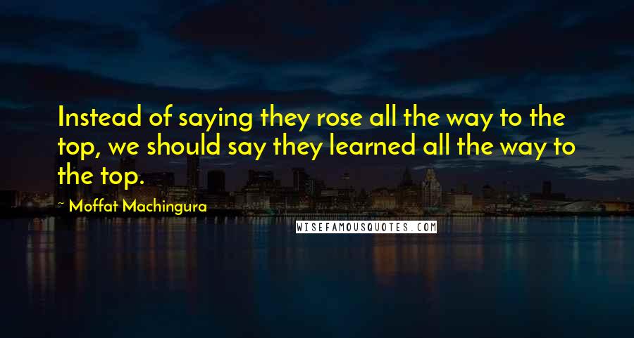 Moffat Machingura quotes: Instead of saying they rose all the way to the top, we should say they learned all the way to the top.