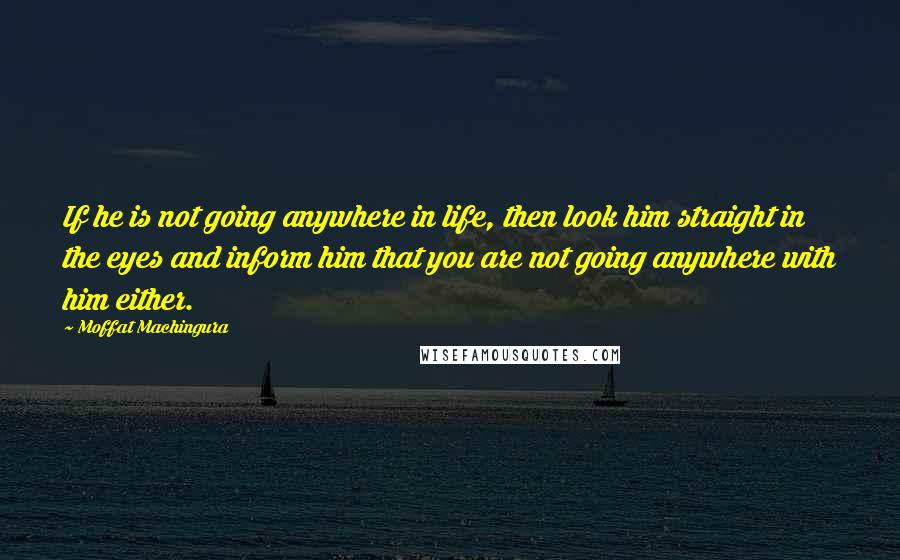 Moffat Machingura quotes: If he is not going anywhere in life, then look him straight in the eyes and inform him that you are not going anywhere with him either.