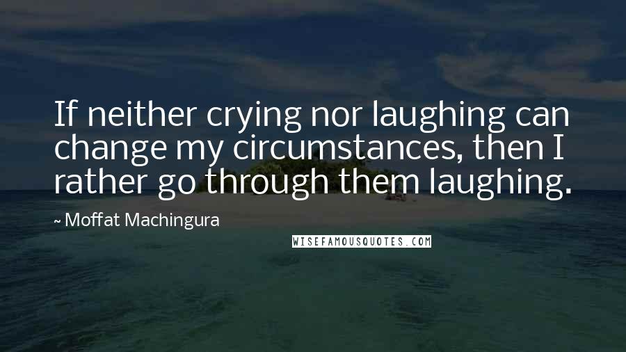 Moffat Machingura quotes: If neither crying nor laughing can change my circumstances, then I rather go through them laughing.