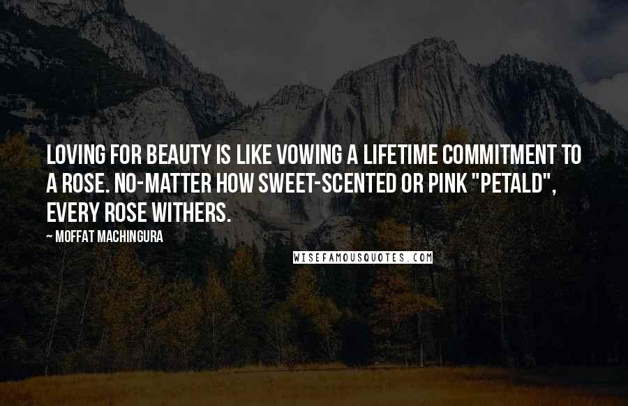 Moffat Machingura quotes: Loving for beauty is like vowing a lifetime commitment to a rose. No-matter how sweet-scented or pink "petald", every rose withers. Moffat Machingura quotes: Loving for beauty is like vowing a lifetime commitment to a rose. No-matter how sweet-scented or pink "petald", every rose withers.