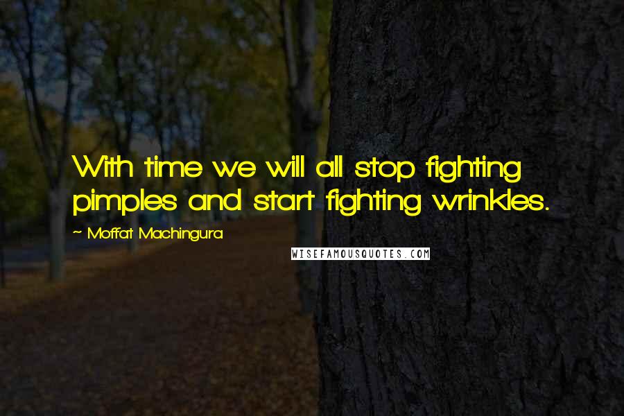 Moffat Machingura quotes: With time we will all stop fighting pimples and start fighting wrinkles.