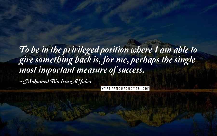 Mohamed Bin Issa Al Jaber quotes: To be in the privileged position where I am able to give something back is, for me, perhaps the single most important measure of success.