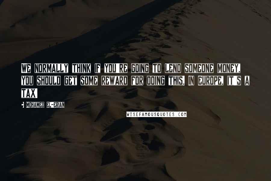 Mohamed El-Erian quotes: We normally think if you're going to lend someone money, you should get some reward for doing this. In Europe, it's a tax!