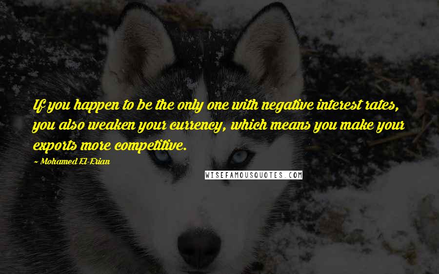 Mohamed El-Erian quotes: If you happen to be the only one with negative interest rates, you also weaken your currency, which means you make your exports more competitive. Mohamed El-Erian quotes: If you happen to be the only one with negative interest rates, you also weaken your currency, which means you make your exports more competitive.