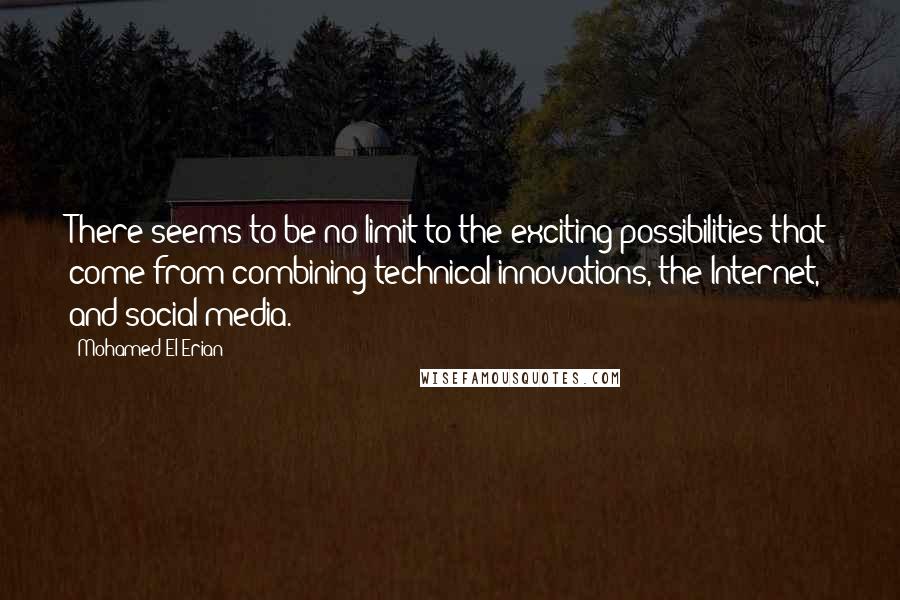 Mohamed El-Erian quotes: There seems to be no limit to the exciting possibilities that come from combining technical innovations, the Internet, and social media. Mohamed El-Erian quotes: There seems to be no limit to the exciting possibilities that come from combining technical innovations, the Internet, and social media.
