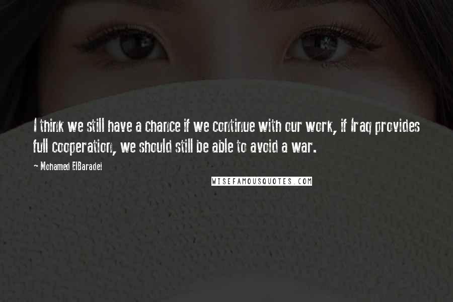 Mohamed ElBaradei quotes: I think we still have a chance if we continue with our work, if Iraq provides full cooperation, we should still be able to avoid a war.