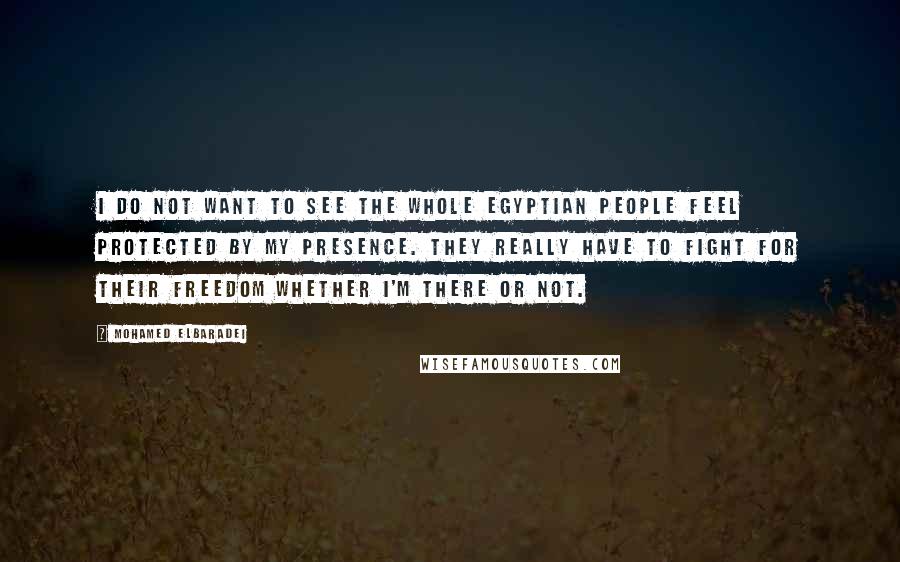 Mohamed ElBaradei quotes: I do not want to see the whole Egyptian people feel protected by my presence. They really have to fight for their freedom whether I'm there or not.