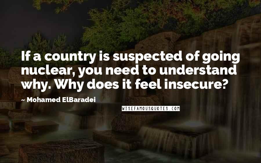Mohamed ElBaradei quotes: If a country is suspected of going nuclear, you need to understand why. Why does it feel insecure?