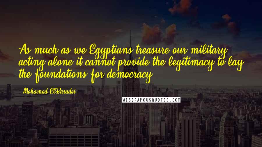 Mohamed ElBaradei quotes: As much as we Egyptians treasure our military, acting alone it cannot provide the legitimacy to lay the foundations for democracy. Mohamed ElBaradei quotes: As much as we Egyptians treasure our military, acting alone it cannot provide the legitimacy to lay the foundations for democracy.