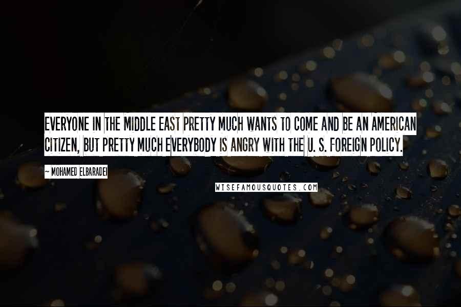 Mohamed ElBaradei quotes: Everyone in the Middle East pretty much wants to come and be an American citizen, but pretty much everybody is angry with the U. S. foreign policy. Mohamed ElBaradei quotes: Everyone in the Middle East pretty much wants to come and be an American citizen, but pretty much everybody is angry with the U. S. foreign policy.