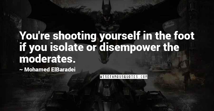 Mohamed ElBaradei quotes: You're shooting yourself in the foot if you isolate or disempower the moderates.