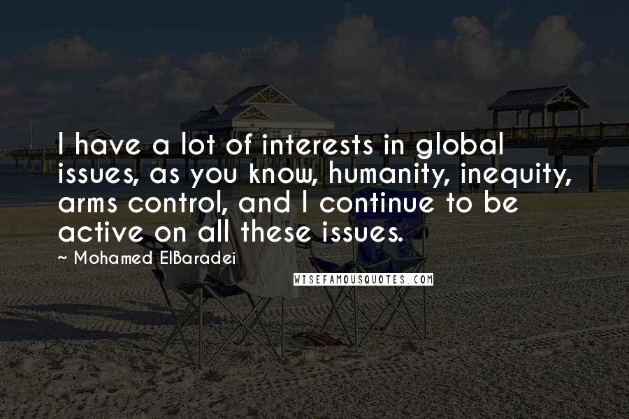 Mohamed ElBaradei quotes: I have a lot of interests in global issues, as you know, humanity, inequity, arms control, and I continue to be active on all these issues. Mohamed ElBaradei quotes: I have a lot of interests in global issues, as you know, humanity, inequity, arms control, and I continue to be active on all these issues.