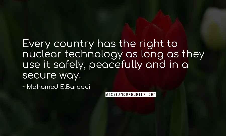 Mohamed ElBaradei quotes: Every country has the right to nuclear technology as long as they use it safely, peacefully and in a secure way. Mohamed ElBaradei quotes: Every country has the right to nuclear technology as long as they use it safely, peacefully and in a secure way.