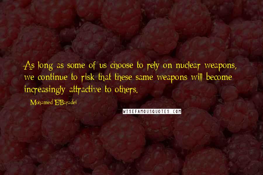 Mohamed ElBaradei quotes: As long as some of us choose to rely on nuclear weapons, we continue to risk that these same weapons will become increasingly attractive to others. Mohamed ElBaradei quotes: As long as some of us choose to rely on nuclear weapons, we continue to risk that these same weapons will become increasingly attractive to others.