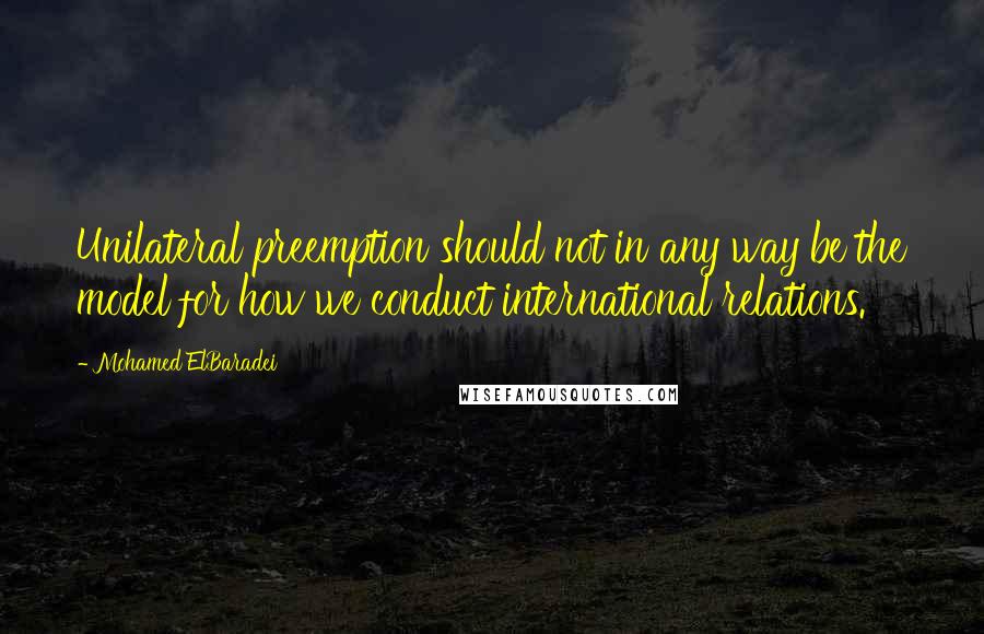 Mohamed ElBaradei quotes: Unilateral preemption should not in any way be the model for how we conduct international relations. Mohamed ElBaradei quotes: Unilateral preemption should not in any way be the model for how we conduct international relations.