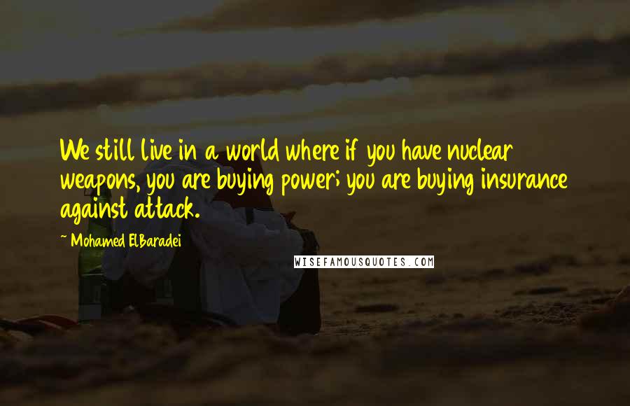 Mohamed ElBaradei quotes: We still live in a world where if you have nuclear weapons, you are buying power; you are buying insurance against attack. Mohamed ElBaradei quotes: We still live in a world where if you have nuclear weapons, you are buying power; you are buying insurance against attack.