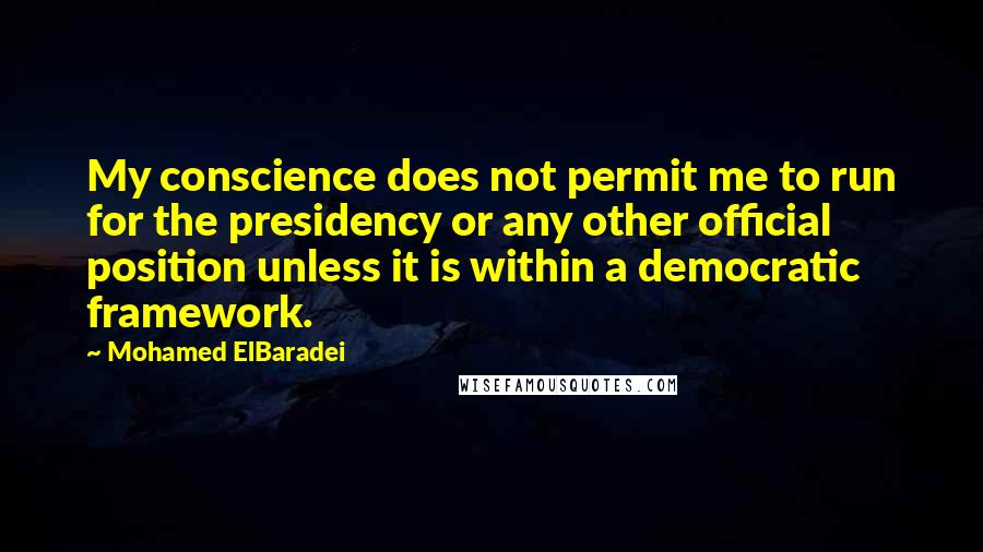 Mohamed ElBaradei quotes: My conscience does not permit me to run for the presidency or any other official position unless it is within a democratic framework. Mohamed ElBaradei quotes: My conscience does not permit me to run for the presidency or any other official position unless it is within a democratic framework.